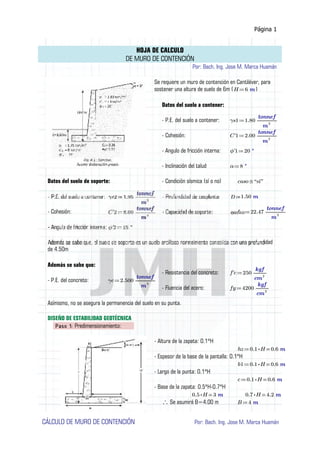 Página 1
HOJA DE CALCULO
DE MURO DE CONTENCIÓN
Por: Bach. Ing. Jose M. Marca Huamán
Se requiere un muro de contención en Cantiléver, para
sostener una altura de suelo de 6m ( )≔H 6 m
Datos del suelo a contener:
- P.E. del suelo a contener: ≔γs1 1.80 ―――
tonnef
m3
- Cohesión: ≔C'1 2.00 ―――
tonnef
m2
- Angulo de fricción interna: ≔ϕ'1 20 °
- Inclinación del talud ≔α 8 °
Datos del suelo de soporte: - Condición sísmica (sí o no) ≡caso “sí”
1.50 m
- Cohesión: ≔ 22.47 ―――
tonnef
m2
idad
de 4.50m
Además se sabe que:
- Resistencia del concreto: ≔f'c 250 ――
kgf
cm2
- P.E. del concreto: ≔γc 2.500 ―――
tonnef
m3
- Fluencia del acero: ≔fy 4200 ――
kgf
cm2
Asímismo, no se asegura la permanencia del suelo en su punta.
DISEÑO DE ESTABILIDAD GEOTÉCNICA
Paso 1: Predimensionamiento:
- Altura de la zapata: 0.1*H
≔hz =⋅0.1 H 0.6 m
- Espesor de la base de la pantalla: 0.1*H
≔b1 =⋅0.1 H 0.6 m
- Largo de la punta: 0.1*H
≔c =⋅0.1 H 0.6 m
- Base de la zapata: 0.5*H-0.7*H
=⋅0.5 H 3 m =⋅0.7 H 4.2 m
Se asumirá B=4.00 m∴ ≔B 4 m
CÁLCULO DE MURO DE CONTENCIÓN Por: Bach. Ing. Jose M. Marca Huamán
 