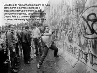 Cidadãos da Alemanha foram para as ruas
comemorar o momento histórico e
ajudaram a derrubar o muro. O ato
simbólico representou também o fim da
Guerra Fria e o primeiro passo no
processo de reintegração da Alemanha.
 