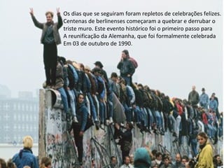 Os dias que se seguiram foram repletos de celebrações felizes.
Centenas de berlinenses começaram a quebrar e derrubar o
triste muro. Este evento histórico foi o primeiro passo para
A reunificação da Alemanha, que foi formalmente celebrada
Em 03 de outubro de 1990.
 