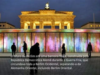 O Muro de Berlim era uma barreira física, construída pela
República Democrática Alemã durante a Guerra Fria, que
circundava toda a Berlim Ocidental, separando-a da
Alemanha Oriental, incluindo Berlim Oriental.
 