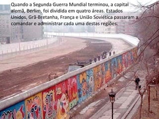 Quando a Segunda Guerra Mundial terminou, a capital
alemã, Berlim, foi dividida em quatro áreas. Estados
Unidos, Grã-Bretanha, França e União Soviética passaram a
comandar e administrar cada uma destas regiões.
 