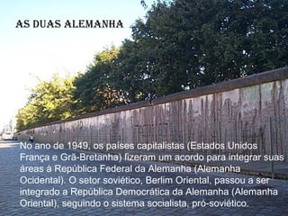 As duAs AlemAnhA




No ano de 1949, os países capitalistas (Estados Unidos
França e Grã-Bretanha) fizeram um acordo para integrar suas
áreas à República Federal da Alemanha (Alemanha
Ocidental). O setor soviético, Berlim Oriental, passou a ser
integrado a República Democrática da Alemanha (Alemanha
Oriental), seguindo o sistema socialista, pró-soviético.
 