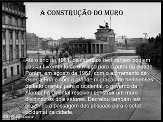 A construção do muro




Até o ano de 1961, os cidadãos berlinenses podiam
passar livremente de um lado para o outro da cidade.
Porém, em agosto de 1961, com o acirramento da
Guerra Fria e com a grande migração de berlinenses
do lado oriental para o ocidental, o governo da
Alemanha Oriental resolveu construir um muro
dividindo os dois setores. Decretou também leis
proibindo a passagem das pessoas para o setor
ocidental da cidade.
 