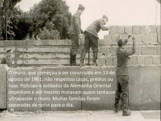 O muro, que começou a ser construído em 13 de
agosto de 1961, não respeitou casas, prédios ou
ruas. Policiais e soldados da Alemanha Oriental
impediam e até mesmo matavam quem tentasse
ultrapassar o muro. Muitas famílias foram
separadas da noite para o dia.
 