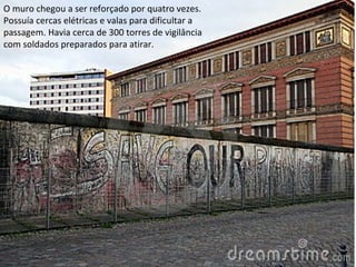 O muro chegou a ser reforçado por quatro vezes.
Possuía cercas elétricas e valas para dificultar a
passagem. Havia cerca de 300 torres de vigilância
com soldados preparados para atirar.
 