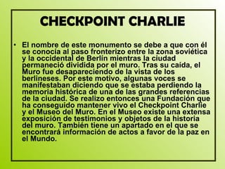 CHECKPOINT CHARLIE El nombre de este monumento se debe a que con él se conocía al paso fronterizo entre la zona soviética y la occidental de Berlín mientras la ciudad permaneció dividida por el muro. Tras su caída, el Muro fue desapareciendo de la vista de los berlineses. Por este motivo, algunas voces se manifestaban diciendo que se estaba perdiendo la memoria histórica de una de las grandes referencias de la ciudad. Se realizo entonces una Fundación que ha conseguido mantener vivo el Checkpoint Charlie y el Museo del Muro. En el Museo existe una extensa exposición de testimonios y objetos de la historia del muro. También tiene un apartado en el que se encontrará información de actos a favor de la paz en el Mundo.  