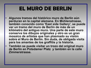 EL MURO DE BERLIN Algunos tramos del histórico muro de Berlín aún perduran en la capital alemana. En Mühlenstrasse, también conocido como 'East side Gallery', se puede ver un tramo del muro de Berlín de más de un kilómetro del antiguo muro. Una parte de este muro conserva los dibujos originales y otro es un gran mosaico de artístas que han plasmado su visión sobre el Muro de Berlín. Sin duda, de obligada visita para los amantes de los graffitis y la historia. También se puede visitar un trozo del original muro de Berlín en Potsdamer Platz  y también en la calle Zimmerstrasse. 