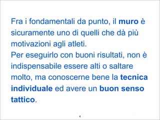 •Fra i fondamentali da punto, il muro è
sicuramente uno di quelli che dà più
motivazioni agli atleti.
•Per eseguirlo con buoni risultati, non è
indispensabile essere alti o saltare
molto, ma conoscerne bene la tecnica
individuale ed avere un buon senso
tattico.
4
4
 
