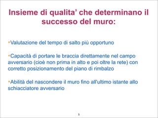 Valutazione del tempo di salto più opportuno
Capacità di portare le braccia direttamente nel campo
avversario (cioè non prima in alto e poi oltre la rete) con
corretto posizionamento del piano di rimbalzo
Abilità del nascondere il muro fino all'ultimo istante allo
schiacciatore avversario
Insieme di qualita’ che determinano il
successo del muro:
5
 