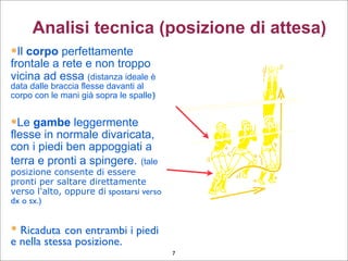 Il corpo perfettamente
frontale a rete e non troppo
vicina ad essa (distanza ideale è
data dalle braccia flesse davanti al
corpo con le mani già sopra le spalle)‫‏‬
Le gambe leggermente
flesse in normale divaricata,
con i piedi ben appoggiati a
terra e pronti a spingere. (tale
posizione consente di essere
pronti per saltare direttamente
verso l'alto, oppure di spostarsi verso
dx o sx.)‫‏‬
 Ricaduta con entrambi i piedi
e nella stessa posizione.
Analisi tecnica (posizione di attesa)
7
 