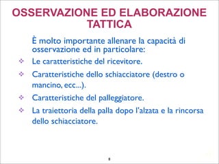 12
OSSERVAZIONE ED ELABORAZIONE
TATTICA
	

 È molto importante allenare la capacità di
osservazione ed in particolare:
 Le caratteristiche del ricevitore.
 Caratteristiche dello schiacciatore (destro o
mancino, ecc...).
 Caratteristiche del palleggiatore.
 La traiettoria della palla dopo l’alzata e la rincorsa
dello schiacciatore.
	

8
 