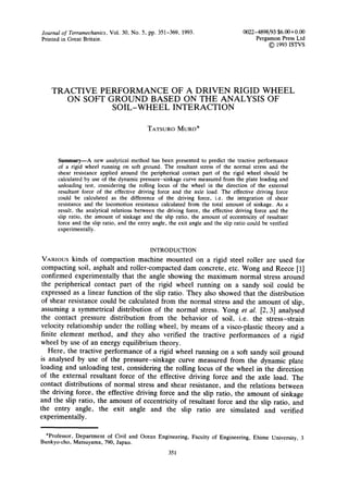 Journal of Terramechanics,Vol. 30, No. 5, pp. 351-369, 1993.
Printed in Great Britain.
0022-4898/93 $6.00+0.00
Pergamon Press Ltd
© 1993 ISTVS
TRACTIVE PERFORMANCE OF A DRIVEN RIGID WHEEL
ON SOFT GROUND BASED ON THE ANALYSIS OF
SOIL-WHEEL INTERACTION
TATSURO MURO*
Summary--A new analytical method has been presented to predict the tractive performance
of a rigid wheel running on soft ground. The resultant stress of the normal stress and the
shear resistance applied around the peripherical contact part of the rigid wheel should be
calculated by use of the dynamic pressure-sinkage curve measured from the plate loading and
unloading test, considering the rolling locus of the wheel in the direction of the external
resultant force of the effective driving force and the axle load. The effective driving force
could be calculated as the difference of the driving force, i.e. the integration of shear
resistance and the locomotion resistance calculated from the total amount of sinkage. As a
result, the analytical relations between the driving force, the effective driving force and the
slip ratio, the amount of sinkage and the slip ratio, the amount of eccentricity of resultant
force and the slip ratio, and the entry angle, the exit angle and the slip ratio could be verified
experimentally.
INTRODUCTION
VARIOUS kinds of compaction machine mounted on a rigid steel roller are used for
compacting soil, asphalt and roller-compacted dam concrete, etc. Wong and Reece [1]
confirmed experimentally that the angle showing the maximum normal stress around
the peripherical contact part of the rigid wheel running on a sandy soil could be
expressed as a linear function of the slip ratio. They also showed that the distribution
of shear resistance could be calculated from the normal stress and the amount of slip,
assuming a symmetrical distribution of the normal stress. Yong et al. [2, 3] analysed
the contact pressure distribution from the behavior of soil, i.e. the stress-strain
velocity relationship under the rolling wheel, by means of a visco-plastic theory and a
finite element method, and they also verified the tractive performances of a rigid
wheel by use of an energy equilibrium theory.
Here, the tractive performance of a rigid wheel running on a soft sandy soil ground
is analysed by use of the pressure-sinkage curve measured from the dynamic plate
loading and unloading test, considering the rolling locus of the wheel in the direction
of the external resultant force of the effective driving force and the axle load. The
contact distributions of normal stress and shear resistance, and the relations between
the driving force, the effective driving force and the slip ratio, the amount of sinkage
and the slip ratio, the amount of eccentricity of resultant force and the slip ratio, and
the entry angle, the exit angle and the slip ratio are simulated and verified
experimentally.
*Professor, Department of Civil and Ocean Engineering, Faculty of Engineering, Ehime University, 3
Bunkyo-cho, Matsuyama, 790, Japan.
351
 
