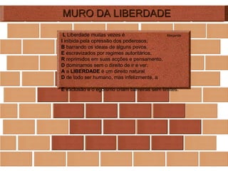 MURO DA LIBERDADE L  Liberdade muitas vezes é  Margarida I  inibida pela opressão dos poderosos, B  barrando os ideais de alguns povos, E  escravizados por regimes autoritários, R  reprimidos em suas acções e pensamento, D  dominamos sem o direito de ir e ver. A  a  LIBERDADE  é um direito natural D  de todo ser humano, mas infelizmente, a  E  exclusão e o egoísmo criam barreiras sem limites. 