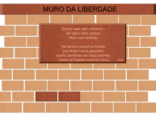 MURO DA LIBERDADE Quero voar pelo universo ; Ao sabor dos ventos; Num voo rasante.   Há tantos caminhos lindos; por onde nunca passarei; quero caminhar nos teus sonhos; como se fossem sonhos meus.  Ana 