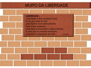 MURO DA LIBERDADE LIBERDADE…   Liberdade é abrir as asas e voar,  É ver as ondas do mar Liberdade é viver intensamente Este nosso presente. Liberdade é conquistar o desconhecido E voar com as nossas aventuras Liberdade é sobretudo ser feliz…  Deolinda 