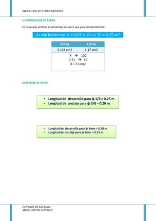 INGENIERIA DE CIMENTACIONES
CONTROL DE LECTURA
AMIRA MATOS SANCHEZ
a) VERIFICACION DE ACERO:
En necesario verificar el porcentaje de acero que pasa completamente:
b) DETALLE DE ACERO
• Longitud de desarrollo para φ 8mm = 0.20 m
• Longitud de anclaje para φ 8mm = 0.15 m
• Longitud de desarrollo para φ 3/8 = 0.25 m
• Longitud de anclaje para φ 3/8 = 0.20 m
 