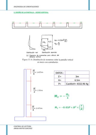 INGENIERIA DE CIMENTACIONES
CONTROL DE LECTURA
AMIRA MATOS SANCHEZ
3. DISEÑO DE LA PANTALLA – ACERO VERTICAL:
DATOS :
S'= 3m
H= 6.5m
P= CaxWxH= 4332.96 Kg
 