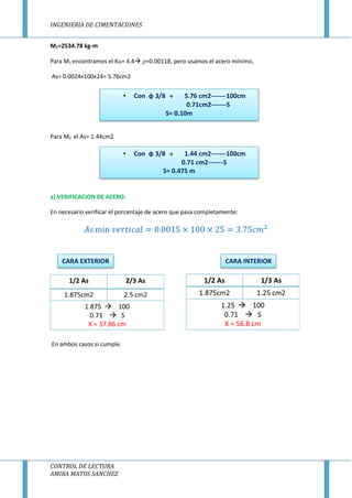 INGENIERIA DE CIMENTACIONES
CONTROL DE LECTURA
AMIRA MATOS SANCHEZ
M1=2534.78 kg-m
Para M1 encontramos el Ku= 4.4 =0.00118, pero usamos el acero mínimo,
As= 0.0024x100x24= 5.76cm2
Para M2 el As= 1.44cm2
a) VERIFICACION DE ACERO:
En necesario verificar el porcentaje de acero que pasa completamente:
En ambos casos si cumple.
• Con φ 3/8  5.76 cm2-------100cm
0.71cm2-------S
S= 0.10m
• Con φ 3/8  1.44 cm2-------100cm
0.71 cm2-------S
S= 0.475 m
CARA EXTERIOR CARA INTERIOR
 
