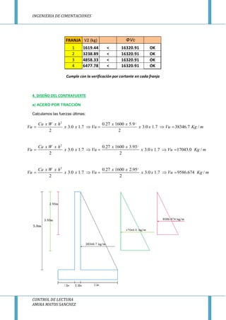 INGENIERIA DE CIMENTACIONES
CONTROL DE LECTURA
AMIRA MATOS SANCHEZ
Cumple con la verificación por cortante en cada franja
4. DISEÑO DEL CONTRAFUERTE
a) ACERO POR TRACCIÒN
Calculamos las fuerzas últimas:
22
0.27 1600 5.9
3.0 1.7 3.0 1.7 38346.7 /
2 2
Ca x W x h x x
Vu x x Vu x x Vu Kg m    
22
0.27 1600 3.93
3.0 1.7 3.0 1.7 17043.0 /
2 2
Ca x W x h x x
Vu x x Vu x x Vu Kg m    
22
0.27 1600 2.95
3.0 1.7 3.0 1.7 9586.674 /
2 2
Ca x W x h x x
Vu x x Vu x x Vu Kg m    
FRANJA V2 (kg) ΦVc
1 1619.44 < 16320.91 OK
2 3238.89 < 16320.91 OK
3 4858.33 < 16320.91 OK
4 6477.78 < 16320.91 OK
 