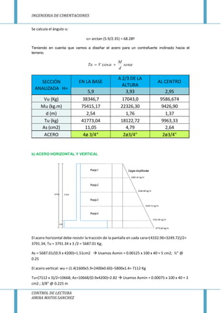 INGENIERIA DE CIMENTACIONES
CONTROL DE LECTURA
AMIRA MATOS SANCHEZ
Se calcula el ángulo :
= arctan (5.9/2.35) = 68.28º
Teniendo en cuenta que vamos a diseñar el acero para un contrafuerte inclinado hacia el
terreno.
 sen
d
M
VTu  cos
b) ACERO HORIZONTAL Y VERTICAL
El acero horizontal debe resistir la tracción de la pantalla en cada cara=(4332.96+3249.72)/2=
3791.34; Tu = 3791.34 x 3 /2 = 5687.01 Kg;
As = 5687.01/(0.9 x 4200)=1.51cm2  Usamos Asmin = 0.00125 x 100 x 40 = 5 cm2; ½” @
0.25
El acero vertical: wu = (1.4(1600x5.9+2400x0.60)–5800x1.4= 7112 Kg
Tu=(7112 x 3)/2=10668; As=10668/(0.9x4200)=2.82  Usamos Asmin = 0.00075 x 100 x 40 = 3
cm2 ; 3/8” @ 0.225 m
EN LA BASE
A 2/3 DE LA
ALTURA
AL CENTRO
5,9 3,93 2,95
Vu (Kg) 38346,7 17043,0 9586,674
Mu (kg.m) 75415,17 22326,30 9426,90
d (m) 2,54 1,76 1,37
Tu (kg) 41773,04 18122,72 9963,33
As (cm2) 11,05 4,79 2,64
ACERO 4ø 3/4“ 2ø3/4" 2ø3/4"
SECCIÓN
ANALIZADA H=
 