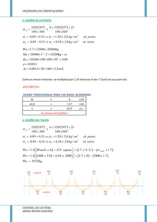 INGENIERIA DE CIMENTACIONES
CONTROL DE LECTURA
AMIRA MATOS SANCHEZ
5. DISEÑO DE LA PUNTA
talonokcmkg
puntaokcmkg
x
xx
x
2
12
2
11
22,1
/0.258.031.089.0
/0.220.131.089.0
360100
21475.320256
360100
475.32025






25.5100500011.0
0011.0
08.450100/10010200
102002/120400
20400120007.1
2
2
cmAs
Ku
mkgMu
kgWu






Como es menor entonces se multiplica por 1.33 entonces el As= 7.3cm2 se usa acero de:
1/2 @0.15m
6. DISEÑO DEL TALON
talonokcmkg
puntaokcmkg
x
xx
x
2
12
2
11
22,1
/0.258.031.089.0
/0.220.131.089.0
360100
21475.320256
360100
475.32025






     
       
1.4 . . 1.7 / 1.7
1.4 1600 5.9 0.6 2400 1.7 0 5800 1.7
5372
talonWu Wsuelo x h P P zapata x S C x
Wu x x x x
Wu Kg
     
     

ACERO TRANSVERSAL PARA UN BUEN ACOMODO:
As = 6 cm2
ø1/2 = 1.27 cm2
S = 21.17 cm
Se utilizara ø1/2 @20cm
=3229.03
=1614.51
 