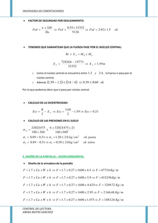 INGENIERIA DE CIMENTACIONES
CONTROL DE LECTURA
AMIRA MATOS SANCHEZ
 FACTOR DE SEGURIDAD POR DESLIZAMIENTO:
okFsd
x
Fsd
Ha
Rrxu
Fsd 5.101.2
9126
3335255.0



 TENEMOS QUE GARANTIZAR QUE LA FUERZA PASE POR EL NÚCLEO CENTRAL:
aRA MxMXxRr 
mXX AA 59.1
33352
197734.72820



o Como el núcleo central se encuentra entre 4.22.1 y , la fuerza si pasa por el
núcleo central.
o Además     ok60.039.06/6.32.159.1 
Por lo que podemos decir que si pasa por núcleo central.
 CALCULO DE LA EXCENTRICIDAD:
21.059.1
2
60.3
2
 ExcExcX
B
Exc A
 CALCULO DE LAS PRESIONES EN EL SUELO
talonokcmkg
puntaokcmkg
x
xx
x
2
12
2
11
22,1
/0.258.031.089.0
/0.220.131.089.0
360100
21475.320256
360100
475.32025






2. DISEÑO DE LA PANTALLA – ACERO HORIZONTAL:
 Diseño de la armadura de la pantalla
mKgFxxxFhxWxCaxF /6.47735.6160027.07.17.1 
mKgFxxxFhxWxCaxF /96.43329.5160027.07.17.1 
mKgFxxxFhxWxCaxF /72.3249425.4160027.07.17.1 
mKgFxxxFhxWxCaxF /48.166295.2160027.07.17.1 
mKgFxxxFhxWxCaxF /24.1083475.1160027.07.17.1 
 
