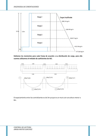 INGENIERIA DE CIMENTACIONES
CONTROL DE LECTURA
AMIRA MATOS SANCHEZ
Hallamos los momentos para cada franja de acuerdo a su distribución de carga, para ello
usamos utilizamos el método de coeficientes de ACI.
3.00
2.60 2.600.40 0.40 0.40
3.00
1
2
3
4
5
(WuL )/24
(WuL )/14 (WuL )/16
(WuL )/11(WuL )/102
2 2
2
2
El espaciamiento entre los contrafuertes es de 3m ya que es un muro con una altura menor a
8m.
 