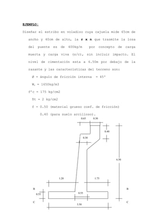 EJEMPLO:
Diseñar el estribo en voladizo cuya cajuela mide 65cm de
ancho y 40cm de alto, la r x n que trasmite la losa
del puente es de 400kg/m por concepto de carga
muerta y carga viva (s/c), sin incluir impacto. El
nivel de cimentación esta a 6.50m por debajo de la
rasante y las características del terreno son:
Ø = ángulo de fricción interna = 45º
Ws = 1650kg/m3
f’c = 175 kg/cm2
δt = 2 kg/cm2
f = 0.50 (material grueso coef. de fricción)
0.40 (para suelo arcilloso).
3.50
0.55
1.20 1.75
0.55
B
C
B
C
6.50
0.30
0.65 0.30
0.40
 