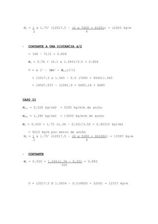 - CORTANTE A UNA DISTANCIA d/2
= (48 – 7)/2 = 0.804
σa = 0.76 + (0.1 x 1.545)/3.5 = 0.804
V = w l2
– (σa2
- σmin)l2
/2
= 12017.5 x 1.545 – 0.5 (7600 + 8040)1.545
= 18567.037 – 12081.9 = 6485.14 = 6485
CASO II
σmin = 0.520 kg/cm2 = 5200 kg/m/m de ancho
σmax = 1.340 kg/cm2 = 13400 kg/m/m de ancho
σa = 0.520 + 1.75 (1.34 – 0.52)/3.50 = 0.92510 kg/cm2
= 9210 kg/m por metro de ancho
- CORTANTE
V = 12017.5 X 1.5454 – 0.5(8820 + 5200) = 11557 kg-m
MD = 1 x l.752
(12017.5 – (2 x 7600 + 8100)) = 12455 kg-m
2 6
MD = 1 x l.752
(12017.5 – (2 x 5200 + 93100)) = 13397 kg-m
2 6
σa = 0.520 + 1.545(1.34 – 0.52) = 0.882
350
 