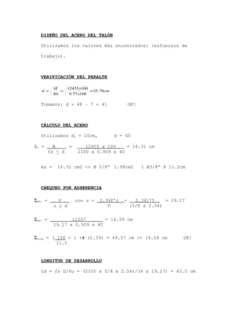 DISEÑO DEL ACERO DEL TALÓN
Utilizamos los valores más encontrados: (esfuerzos de
trabajo).
VERIFICACIÓN DEL PERALTE
cm
x
x
Rb
M
d 70.35
10077.9
10012455
===
Tomamos: d = 48 – 7 = 41 OK!
CÁLCULO DEL ACERO
Utilizamos dc = 10cm, d = 40
As = 16.31 cm2 <> Ø 5/8” 1.98cm2 1 Ø3/8” @ 11.2cm
CHEQUEO POR ADHERENCIA
LONGITUD DE DESARROLLO
Ld = fs D/4u = (2100 x 5/8 x 2.54)/(4 x 19.17) = 43.5 cm
ΣNEC = V con u = 2.3√f’c = 2.3√175 = 19.17
u j d D (5/8 x 2.54)
As = M = 12455 x 100 = 16.31 cm
fs j d 2100 x 0.909 x 40
ΣNEC = 11557 = 16.58 cm
19.17 x 0.909 x 40
Σdisp = ( 100 + 1 )π (1.59) = 49.57 cm >> 16.58 cm OK!
11.2
 