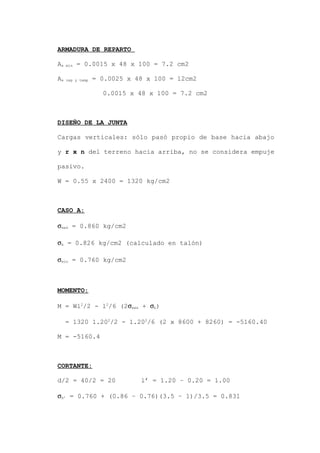 ARMADURA DE REPARTO
As min = 0.0015 x 48 x 100 = 7.2 cm2
As rep y temp = 0.0025 x 48 x 100 = 12cm2
0.0015 x 48 x 100 = 7.2 cm2
DISEÑO DE LA JUNTA
Cargas verticales: sólo pasó propio de base hacia abajo
y r x n del terreno hacia arriba, no se considera empuje
pasivo.
W = 0.55 x 2400 = 1320 kg/cm2
CASO A:
σmax = 0.860 kg/cm2
σb = 0.826 kg/cm2 (calculado en talón)
σmin = 0.760 kg/cm2
MOMENTO:
M = Wl2
/2 - l2
/6 (2σmax + σb)
= 1320 1.202
/2 - 1.202
/6 (2 x 8600 + 8260) = -5160.40
M = -5160.4
CORTANTE:
d/2 = 40/2 = 20 l’ = 1.20 – 0.20 = 1.00
σb’ = 0.760 + (0.86 – 0.76)(3.5 – 1)/3.5 = 0.831
 