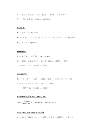 V = 1320 x 1.0 – 0.5(8600 + 8310) x 1.00 =
V = -7135.0 kg (hacia arriba)
CASO B:
σmax = 1.345 kg/cm2
σb = 0.52 + 1.0 x (1.34 – 0.52)/3.5 = 0.754 kg/cm2
σmin = 0.52 kg/cm2
MOMENTO:
M = w l2
/2 - l2
/6 (2σmax + σb)
M = 1320 x 1.202
/2 – 1.202
/6(2 x 13400 + 7540)
= -7291.20 (hacia arriba)
CORTANTE:
σb’ = 0.52 + (1.34 – 0.52)(3.5 – 1)/3.50 = 1.106
V = 1320 x 1 – 0.5(13400 + 7540)
= -9150 kg (hacia arriba)
VERIFICACIÓN DEL PERALTE:
cm
x
x
d 403.27
100977
1007291
<== (adoptado)
CHEQUEO POR CORTE TALÓN
d = V/(0.32b√f’c) = 11557/(0.3 x 100√175) = 29.1
 