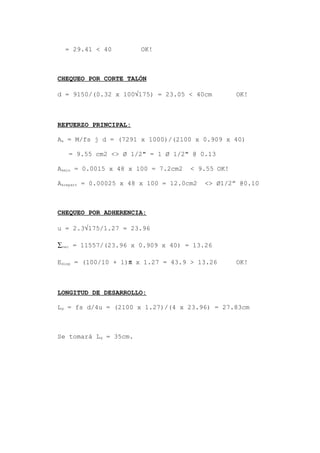 = 29.41 < 40 OK!
CHEQUEO POR CORTE TALÓN
d = 9150/(0.32 x 100√175) = 23.05 < 40cm OK!
REFUERZO PRINCIPAL:
As = M/fs j d = (7291 x 1000)/(2100 x 0.909 x 40)
= 9.55 cm2 <> Ø 1/2" = 1 Ø 1/2" @ 0.13
Asmin = 0.0015 x 48 x 100 = 7.2cm2 < 9.55 OK!
Asrepart = 0.00025 x 48 x 100 = 12.0cm2 <> Ø1/2” @0.10
CHEQUEO POR ADHERENCIA:
u = 2.3√175/1.27 = 23.96
∑nec = 11557/(23.96 x 0.909 x 40) = 13.26
Edisp = (100/10 + 1)π x 1.27 = 43.9 > 13.26 OK!
LONGITUD DE DESARROLLO:
Ld = fs d/4u = (2100 x 1.27)/(4 x 23.96) = 27.83cm
Se tomará Ld = 35cm.
 