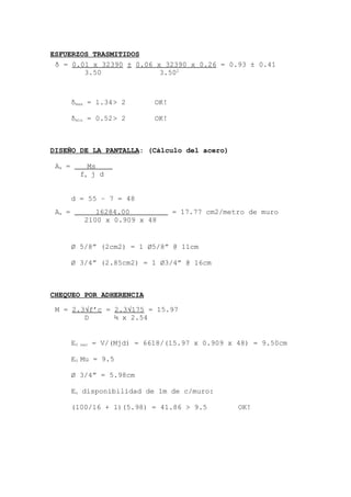 ESFUERZOS TRASMITIDOS
.
δmax = 1.34> 2 OK!
δmin = 0.52> 2 OK!
DISEÑO DE LA PANTALLA: (Cálculo del acero)
d = 55 – 7 = 48
Ø 5/8” (2cm2) = 1 Ø5/8” @ 11cm
Ø 3/4” (2.85cm2) = 1 Ø3/4” @ 16cm
CHEQUEO POR ADHERENCIA
E0 nec = V/(Mjd) = 6618/(15.97 x 0.909 x 48) = 9.50cm
E0 Mu = 9.5
Ø 3/4” = 5.98cm
Eo disponibilidad de 1m de c/muro:
(100/16 + 1)(5.98) = 41.86 > 9.5 OK!
δ = 0.01 x 32390 ± 0.06 x 32390 x 0.26 = 0.93 ± 0.41
3.50 3.502
As = Ms .
fs j d
As = 16284.00 = 17.77 cm2/metro de muro
2100 x 0.909 x 48
M = 2.3√f’c = 2.3√175 = 15.97
D ¾ x 2.54
 