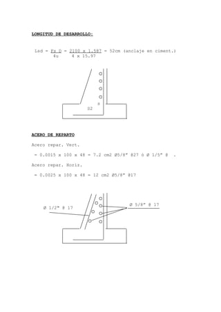 LONGITUD DE DESARROLLO:
ACERO DE REPARTO
Acero repar. Vert.
= 0.0015 x 100 x 48 = 7.2 cm2 Ø5/8” @27 ó Ø 1/5” @ .
Acero repar. Horiz.
= 0.0025 x 100 x 48 = 12 cm2 Ø5/8” @17
Lsd = Fs D = 2100 x 1.587 = 52cm (anclaje en ciment.)
4u 4 x 15.97
s
S2
Ø 1/2" @ 17
Ø 5/8” @ 17
 