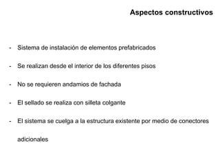 Aspectos constructivos
- Sistema de instalación de elementos prefabricados
- Se realizan desde el interior de los diferentes pisos
- No se requieren andamios de fachada
- El sellado se realiza con silleta colgante
- El sistema se cuelga a la estructura existente por medio de conectores
adicionales
 