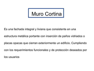 Muro Cortina
Es una fachada integral y liviana que consistente en una
estructura metálica portante con inserción de paños vidriados o
placas opacas que cierran exteriormente un edificio. Cumpliendo
con los requerimientos funcionales y de protección deseados por
los usuarios
 
