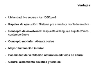 Ventajas
- Liviandad: No superan los 100Kg/m2
- Rapidez de ejecución: Sistema pre armado y montado en obra
- Concepto de envolvente: respuesta al lenguaje arquitectónico
contemporánero
- Concepto modular: Abarata costos
- Mayor iluminación interior
- Posibilidad de ventilación natural en edificios de altura
- Control aislamiento acústico y térmico
 