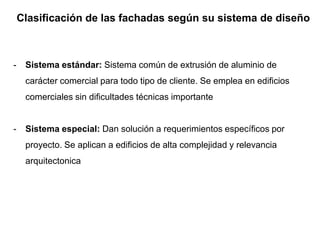 Clasificación de las fachadas según su sistema de diseño
- Sistema estándar: Sistema común de extrusión de aluminio de
carácter comercial para todo tipo de cliente. Se emplea en edificios
comerciales sin dificultades técnicas importante
- Sistema especial: Dan solución a requerimientos específicos por
proyecto. Se aplican a edificios de alta complejidad y relevancia
arquitectonica
 