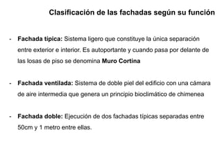 Clasificación de las fachadas según su función
- Fachada típica: Sistema ligero que constituye la única separación
entre exterior e interior. Es autoportante y cuando pasa por delante de
las losas de piso se denomina Muro Cortina
- Fachada ventilada: Sistema de doble piel del edificio con una cámara
de aire intermedia que genera un principio bioclimático de chimenea
- Fachada doble: Ejecución de dos fachadas típicas separadas entre
50cm y 1 metro entre ellas.
 