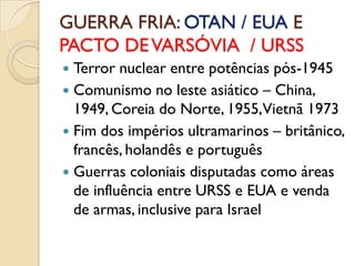 GUERRA FRIA: OTAN / EUA E
PACTO DE VARSÓVIA / URSS
 Terror nuclear entre potências pós-1945
 Comunismo no leste asiático – China,
  1949, Coreia do Norte, 1955,Vietnã 1973
 Fim dos impérios ultramarinos – britânico,
  francês, holandês e português
 Guerras coloniais disputadas como áreas
  de influência entre URSS e EUA e venda
  de armas, inclusive para Israel
 
