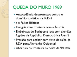 QUEDA DO MURO 1989
   Antecedência de protestos contra o
    domínio soviético na Polôni
   a e Países Bálticos
   Hungria abre fronteira com a Áustria
   Embaixada de Budapeste lota com alemães
    fugidos da República Democrática Alemã
   Pressão para acabar com visto de saída da
    RDA para Alemanha Ocidental
   Abertura da fronteira na noite de 9/11/89
 