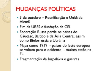 MUDANÇAS POLÍTICAS
   3 de outubro – Reunificação e Unidade
    Alemã
   Fim da URSS e fundação da CEI
   Federação Russa perde os países do
    Cáucaso, Báltico e da Ásia Central, assim
    como Bielorrússia e Ucrânia
   Mapa como 1919 - países do leste europeu
    se voltam para o ocidente - muitos estão na
    EU
   Fragmentação da Iugoslávia e guerras
 