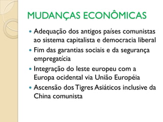 MUDANÇAS ECONÔMICAS
 Adequação dos antigos países comunistas
  ao sistema capitalista e democracia liberal
 Fim das garantias sociais e da segurança
  empregatícia
 Integração do leste europeu com a
  Europa ocidental via União Européia
 Ascensão dos Tigres Asiáticos inclusive da
  China comunista
 