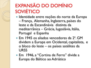 EXPANSÃO DO DOMÍNIO
SOVIÉTICO
 Identidade entre nações do norte da Europa
  – França, Alemanha, Inglaterra, países do
  leste e da Escandinávia distinta da
  mediterrânica – Grécia, Iugoslávia, Itália,
  Portugal e Espanha
 Em 1945 os aliados vencedores da 2ª. GM
  dividem a Europa em Ocidental, capitalista, e
  o bloco do leste – os países satélites da
  URSS
 Em 1946, a “Cortina de Ferro” divide a
  Europa do Báltico ao Adriático
 