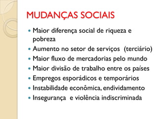 MUDANÇAS SOCIAIS
 Maior diferença social de riqueza e
  pobreza
 Aumento no setor de serviços (terciário)
 Maior fluxo de mercadorias pelo mundo
 Maior divisão de trabalho entre os países
 Empregos esporádicos e temporários
 Instabilidade econômica, endividamento
 Insegurança e violência indiscriminada
 