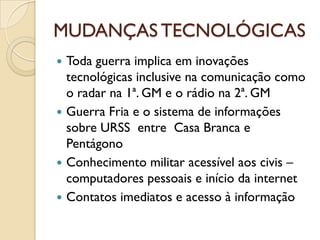 MUDANÇAS TECNOLÓGICAS
 Toda guerra implica em inovações
  tecnológicas inclusive na comunicação como
  o radar na 1ª. GM e o rádio na 2ª. GM
 Guerra Fria e o sistema de informações
  sobre URSS entre Casa Branca e
  Pentágono
 Conhecimento militar acessível aos civis –
  computadores pessoais e início da internet
 Contatos imediatos e acesso à informação
 