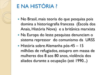 E NA HISTÓRIA ?

 No Brasil, mais teoria do que pesquisa pois
  domina a historiografia francesa (Escola dos
  Anais, História Nova) e a britânica marxista
 Na Europa do leste pesquisas denunciam o
  sistema repressor do comunismo da URSS
 História sobre Alemanha pós-45 – 15
  milhões de refugiados, estupro em massa de
  mulheres dos 8 aos 80 anos, violência dos
  aliados durante a ocupação (até 1990...)
 