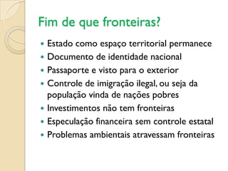 Fim de que fronteiras?
   Estado como espaço territorial permanece
   Documento de identidade nacional
   Passaporte e visto para o exterior
   Controle de imigração ilegal, ou seja da
    população vinda de nações pobres
   Investimentos não tem fronteiras
   Especulação financeira sem controle estatal
   Problemas ambientais atravessam fronteiras
 