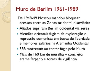 Muro de Berlim 1961-1989
 De 1948-49 Moscou mandou bloquear
  acessos entre as Zonas ocidental e soviética
 Aliados supriram Berlim ocidental via aérea
 Alemães orientais fugiam da exploração e
  repressão comunista em busca de liberdade
  e melhores salários na Alemanha Ocidental
 588 morreram ao tentar fugir pelo Muro
 Mais de 160 km de muralha – concreto,
  arame farpado e torres de vigilância
 